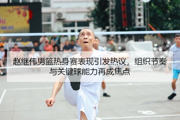 赵继伟男篮热身赛表现引发热议，组织节奏与关键球能力再成焦点